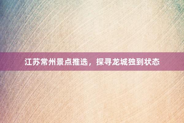 江苏常州景点推选，探寻龙城独到状态
